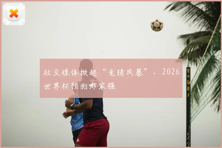 社交媒体掀起“竞猜风暴”，2026世界杯预测哪家强