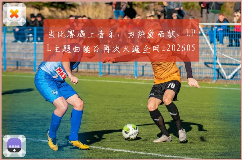 当比赛遇上音乐，为热爱而歌，LPL主题曲能否再次火遍全网_20260526074206