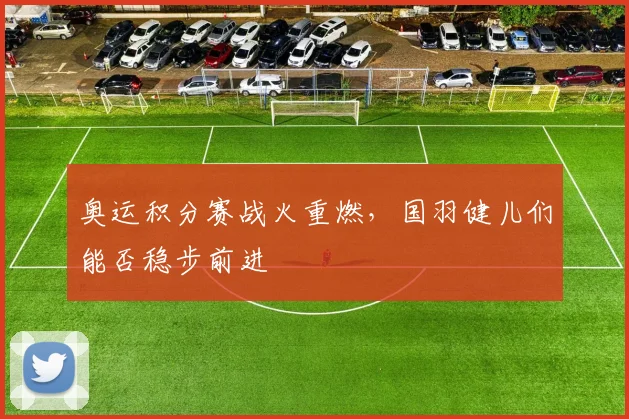 奥运积分赛战火重燃，国羽健儿们能否稳步前进