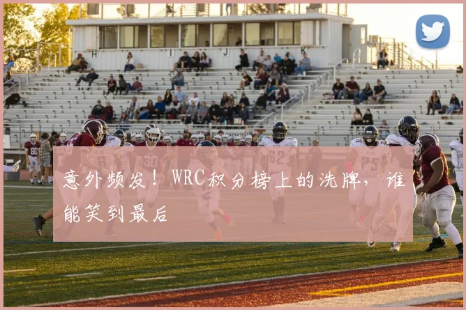 意外频发！WRC积分榜上的洗牌，谁能笑到最后