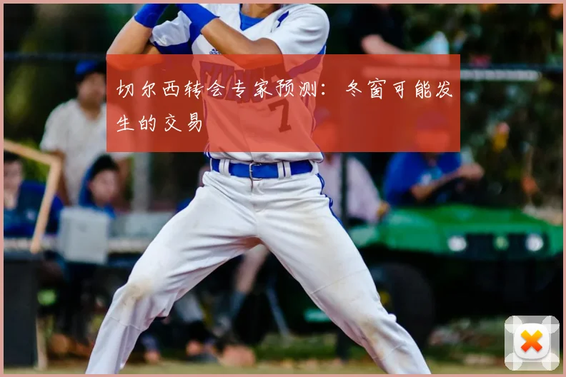 切尔西转会专家预测：冬窗可能发生的交易