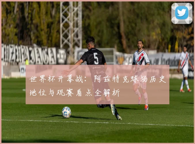 世界杯开幕战：阿兹特克球场历史地位与观赛看点全解析