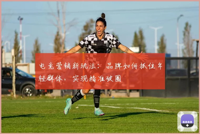 电竞营销新玩法：品牌如何抓住年轻群体，实现精准破圈
