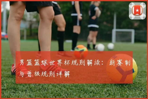 男篮篮球世界杯规则解读：新赛制与晋级规则详解