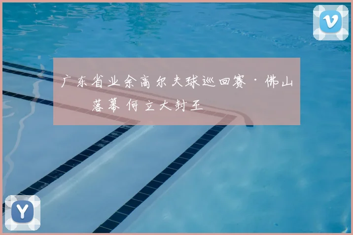 广东省业余高尔夫球巡回赛·佛山站落幕 何立大封王