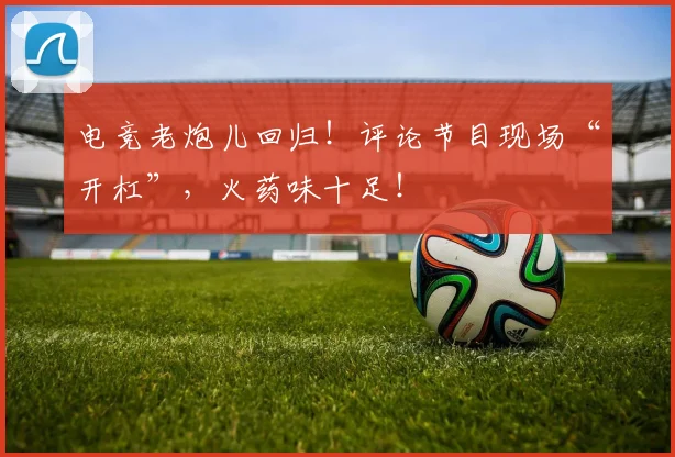 电竞老炮儿回归！评论节目现场“开杠”，火药味十足！