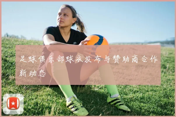 足球俱乐部球衣发布与赞助商合作新动态