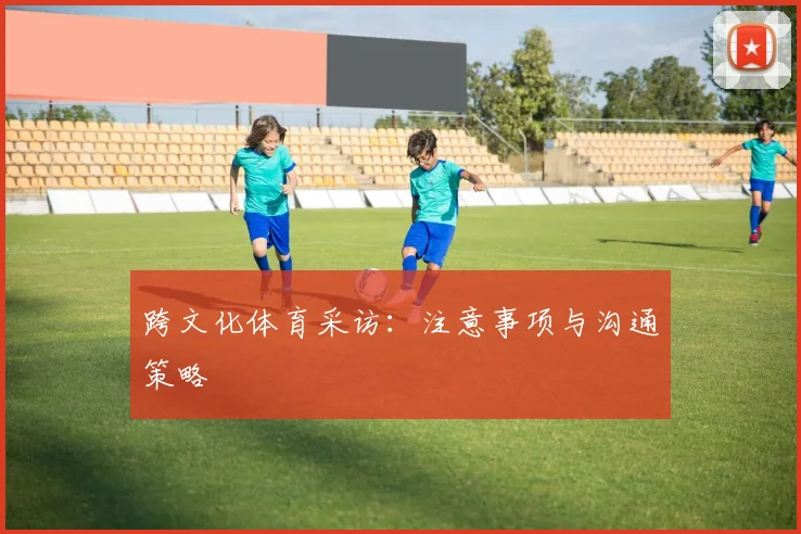 跨文化体育采访：注意事项与沟通策略