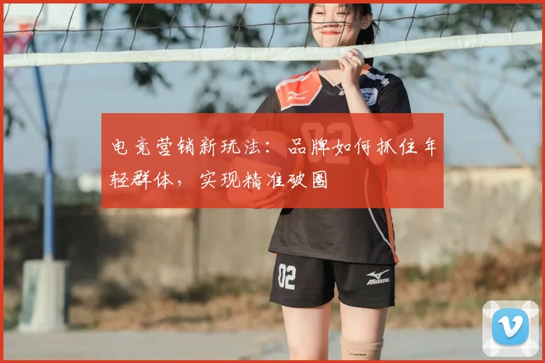 电竞营销新玩法：品牌如何抓住年轻群体，实现精准破圈