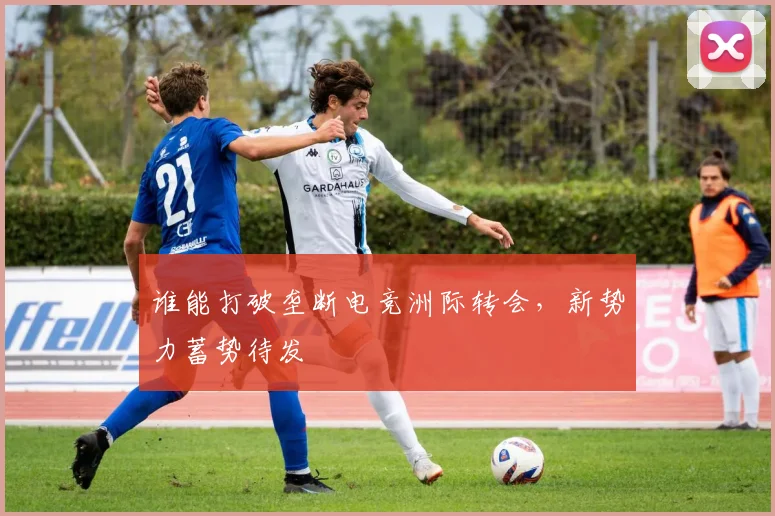 谁能打破垄断电竞洲际转会，新势力蓄势待发