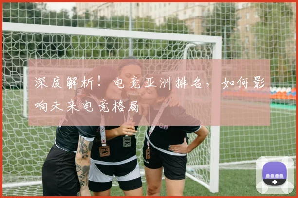 深度解析！电竞亚洲排名，如何影响未来电竞格局