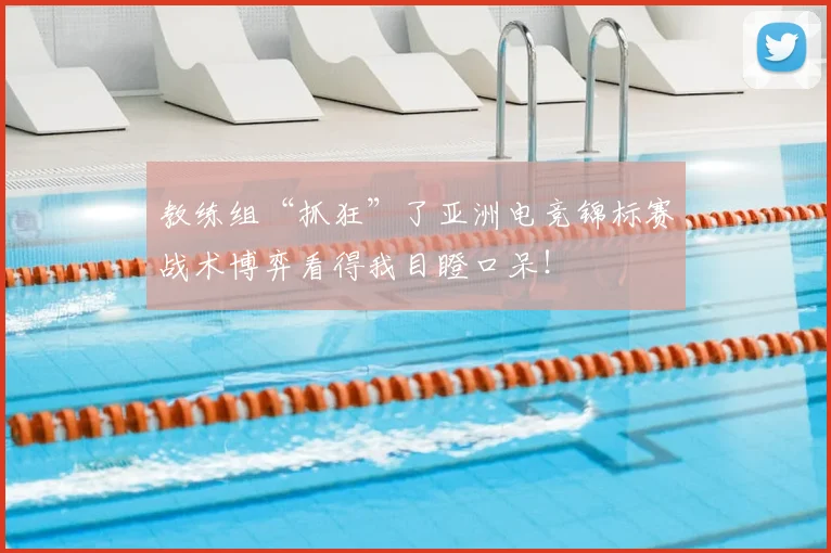 教练组“抓狂”了亚洲电竞锦标赛战术博弈看得我目瞪口呆！