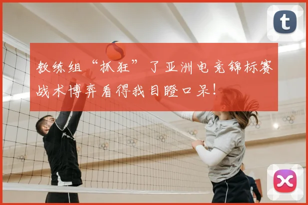 教练组“抓狂”了亚洲电竞锦标赛战术博弈看得我目瞪口呆！