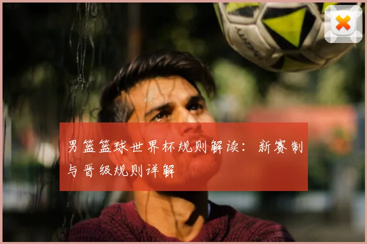 男篮篮球世界杯规则解读：新赛制与晋级规则详解