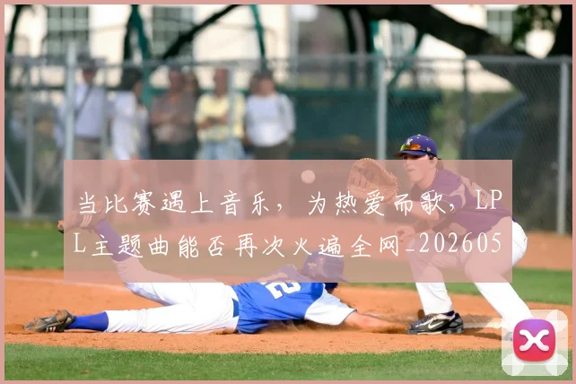 当比赛遇上音乐，为热爱而歌，LPL主题曲能否再次火遍全网_20260526074206