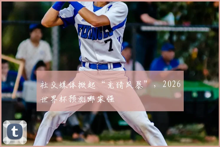 社交媒体掀起“竞猜风暴”，2026世界杯预测哪家强