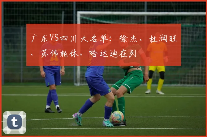 广东VS四川大名单：徐杰、杜润旺、苏伟轮休，哈达迪在列