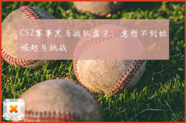 CS2赛事黑马战队盘点：意想不到的崛起与挑战