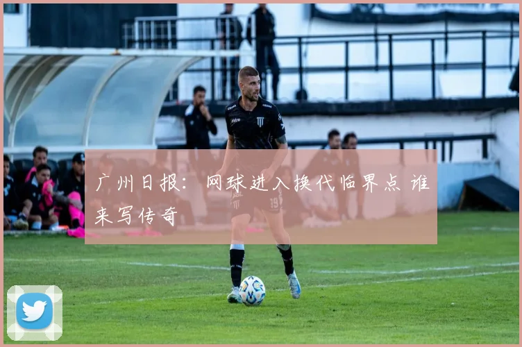 广州日报：网球进入换代临界点 谁来写传奇