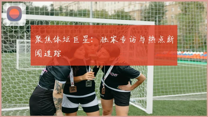 聚焦体坛巨星：独家专访与热点新闻追踪