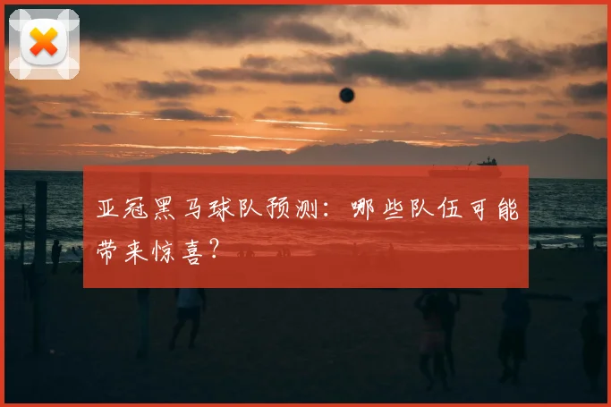 亚冠黑马球队预测：哪些队伍可能带来惊喜？