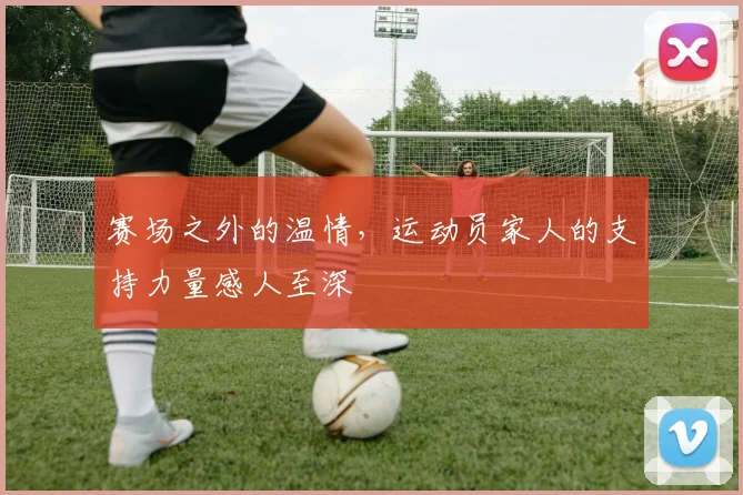 赛场之外的温情，运动员家人的支持力量感人至深