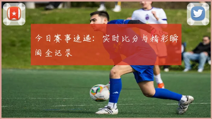 今日赛事速递：实时比分与精彩瞬间全记录