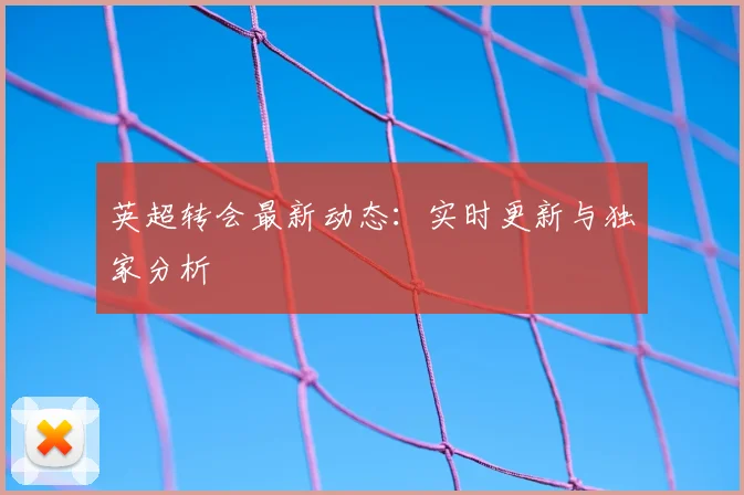 英超转会最新动态：实时更新与独家分析