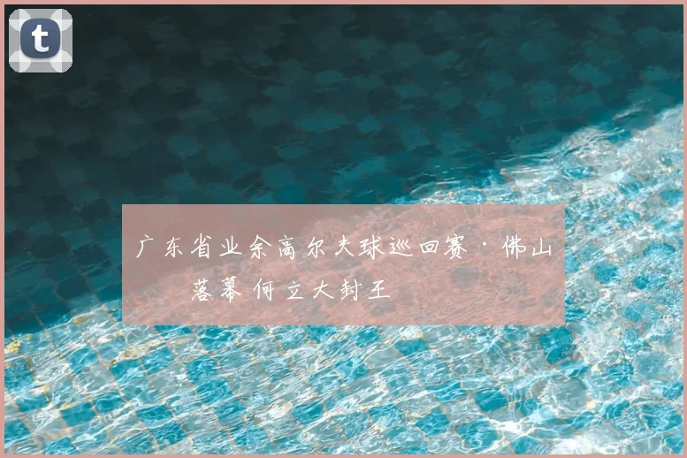 广东省业余高尔夫球巡回赛·佛山站落幕 何立大封王