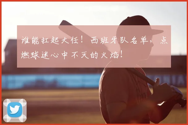 谁能扛起大任！西班牙队名单，点燃球迷心中不灭的火焰！