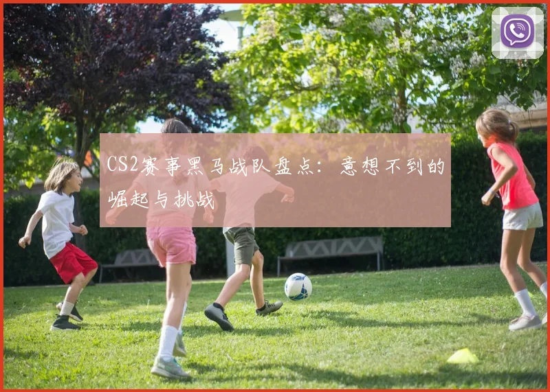 CS2赛事黑马战队盘点：意想不到的崛起与挑战