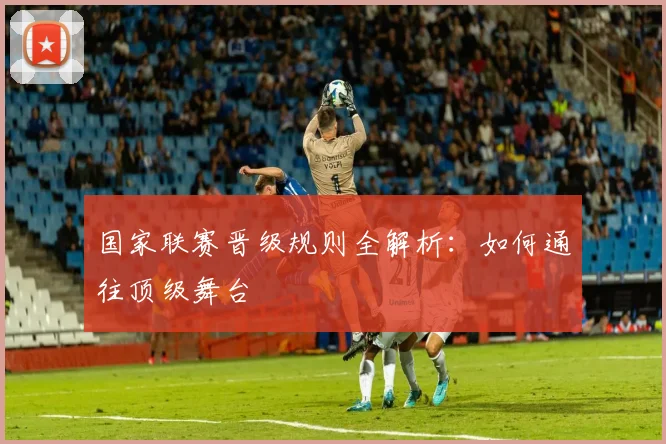 国家联赛晋级规则全解析:如何通往顶级舞台