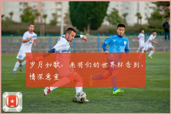 岁月如歌,老将们的世界杯告别,情深意重