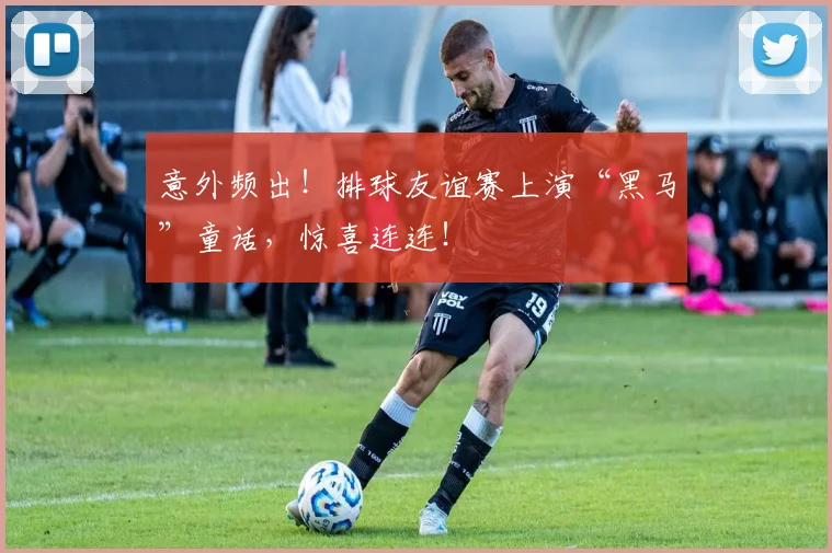 意外频出!排球友谊赛上演“黑马”童话,惊喜连连!
